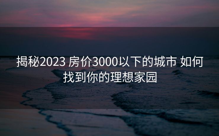 揭秘2023 房价3000以下的城市 如何找到你的理想家园