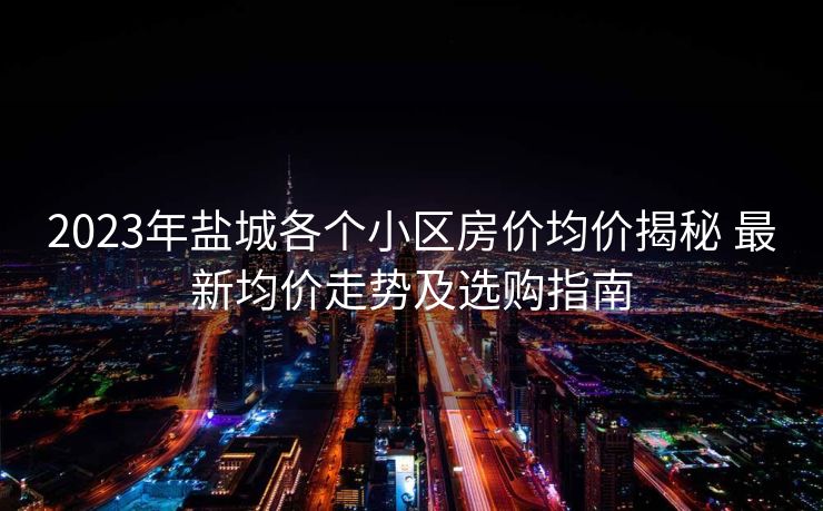 2023年盐城各个小区房价均价揭秘 最新均价走势及选购指南