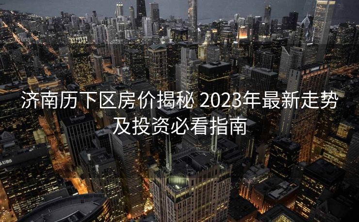 济南历下区房价揭秘 2023年最新走势及投资必看指南