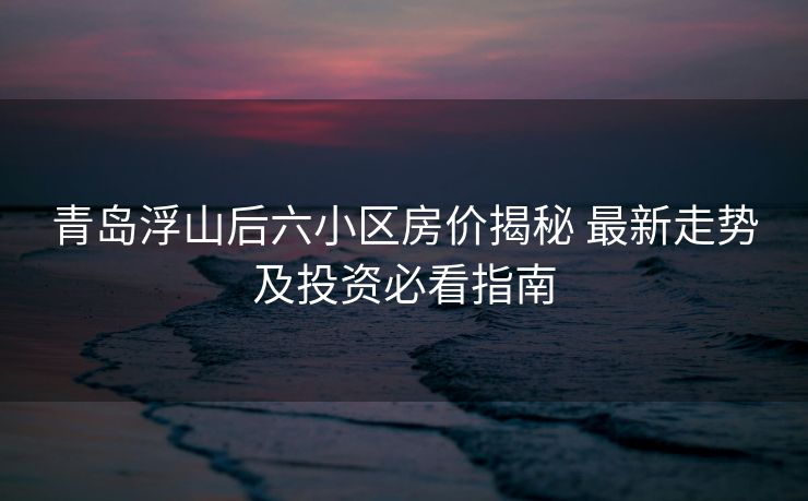 青岛浮山后六小区房价揭秘 最新走势及投资必看指南