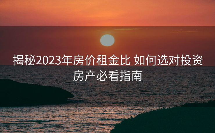 揭秘2023年房价租金比 如何选对投资房产必看指南