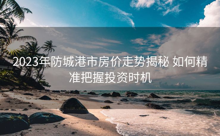 2023年防城港市房价走势揭秘 如何精准把握投资时机