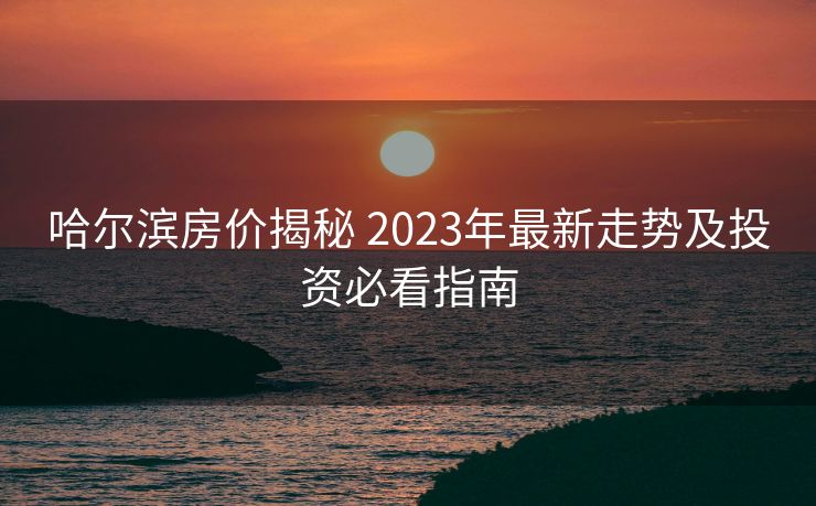 哈尔滨房价揭秘 2023年最新走势及投资必看指南