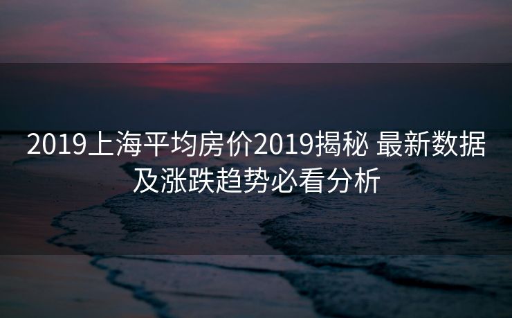 2019上海平均房价2019揭秘 最新数据及涨跌趋势必看分析