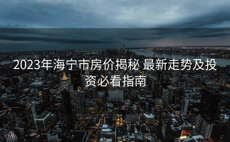 2023年海宁市房价揭秘 最新走势及投资必看指南