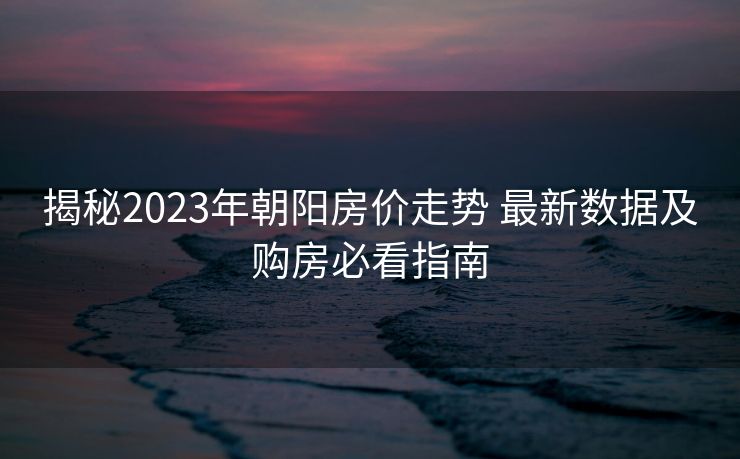 揭秘2023年朝阳房价走势 最新数据及购房必看指南