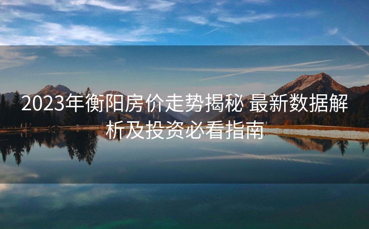 2023年衡阳房价走势揭秘 最新数据解析及投资必看指南