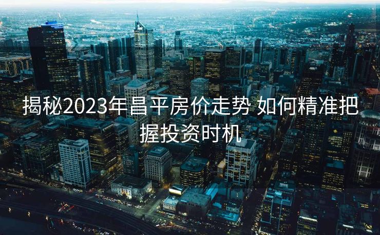 揭秘2023年昌平房价走势 如何精准把握投资时机