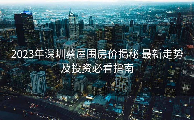 2023年深圳蔡屋围房价揭秘 最新走势及投资必看指南
