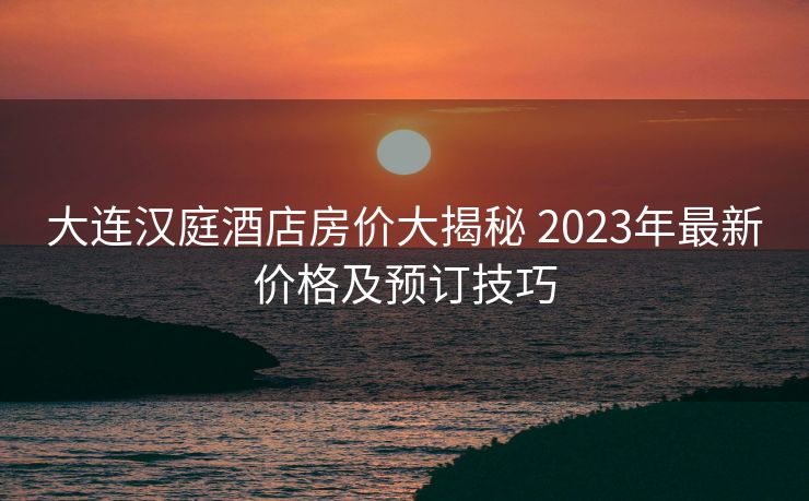 大连汉庭酒店房价大揭秘 2023年最新价格及预订技巧