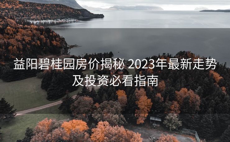 益阳碧桂园房价揭秘 2023年最新走势及投资必看指南