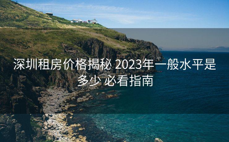 深圳租房价格揭秘 2023年一般水平是多少 必看指南