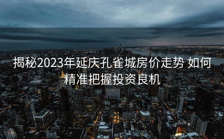 揭秘2023年延庆孔雀城房价走势 如何精准把握投资良机
