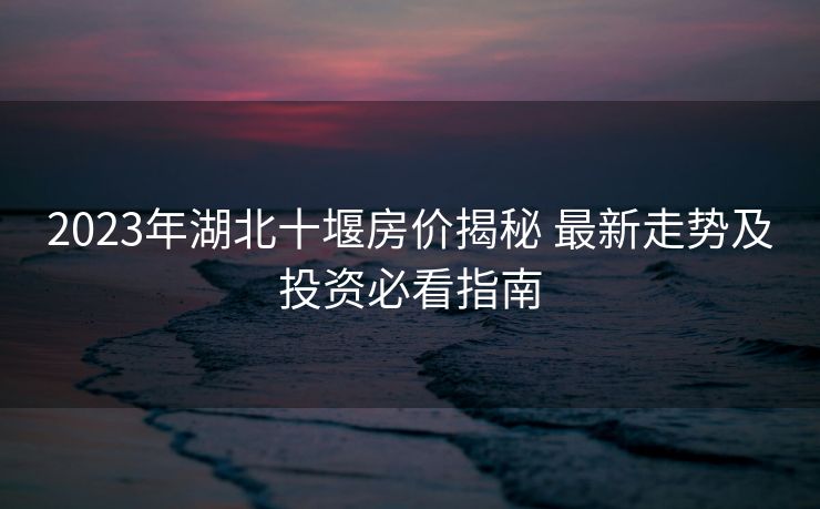 2023年湖北十堰房价揭秘 最新走势及投资必看指南