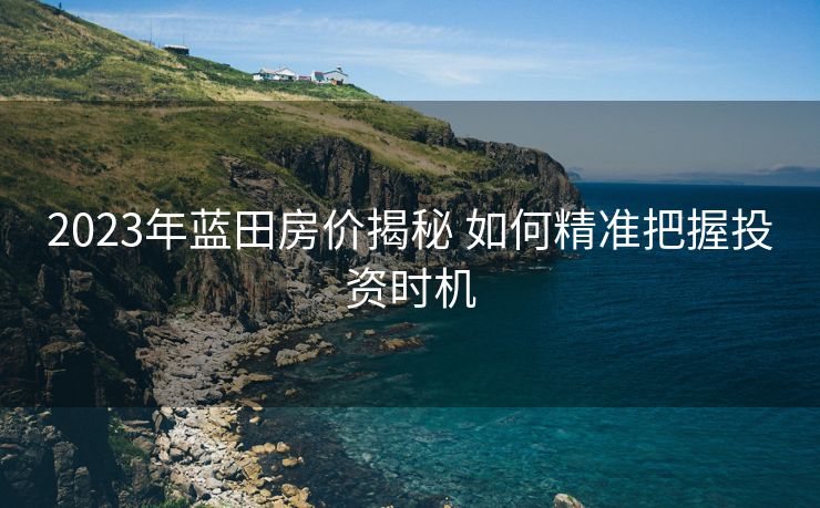 2023年蓝田房价揭秘 如何精准把握投资时机