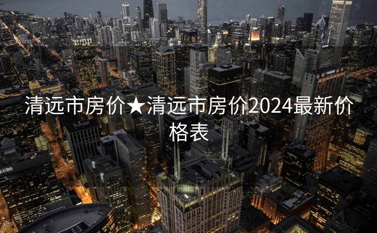 清远市房价★清远市房价2024最新价格表