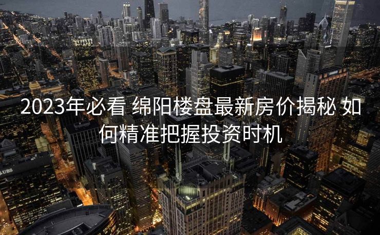 2023年必看 绵阳楼盘最新房价揭秘 如何精准把握投资时机