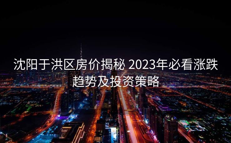 沈阳于洪区房价揭秘 2023年必看涨跌趋势及投资策略
