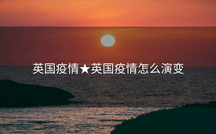 英国疫情★英国疫情怎么演变