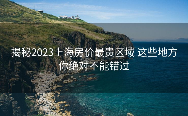 揭秘2023上海房价最贵区域 这些地方你绝对不能错过