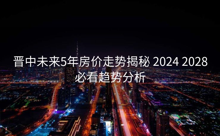 晋中未来5年房价走势揭秘 2024 2028必看趋势分析