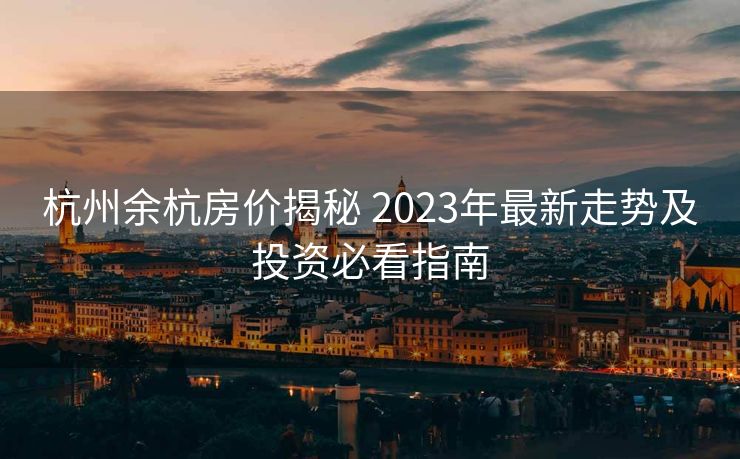 杭州余杭房价揭秘 2023年最新走势及投资必看指南