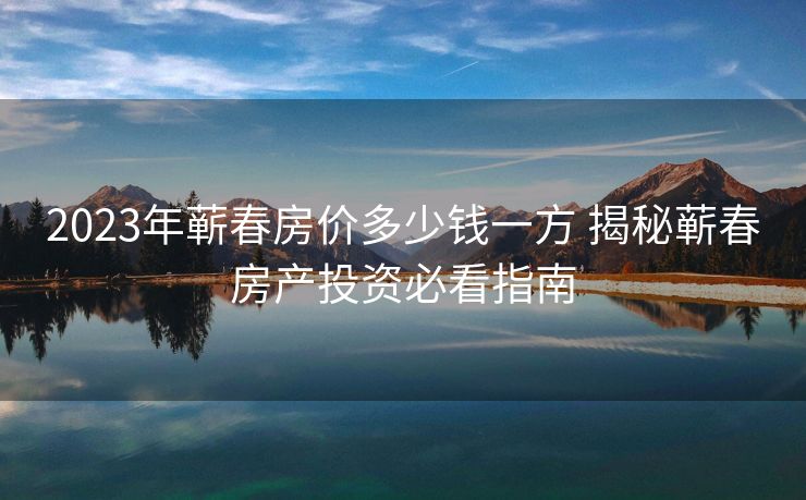 2023年蕲春房价多少钱一方 揭秘蕲春房产投资必看指南