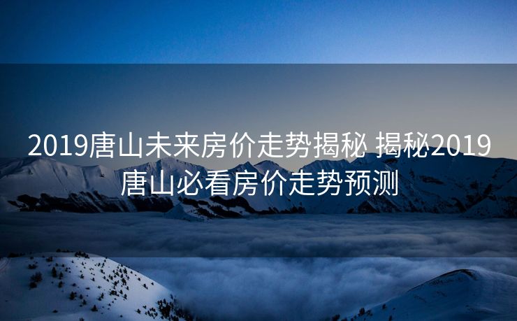 2019唐山未来房价走势揭秘 揭秘2019唐山必看房价走势预测