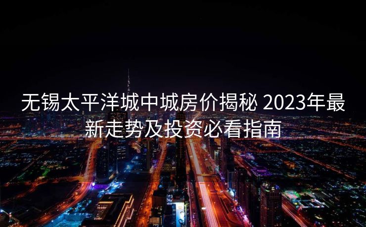 无锡太平洋城中城房价揭秘 2023年最新走势及投资必看指南