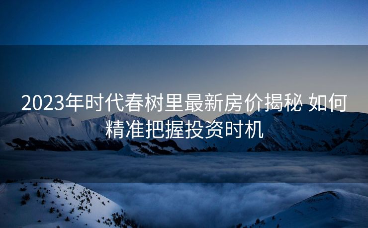 2023年时代春树里最新房价揭秘 如何精准把握投资时机