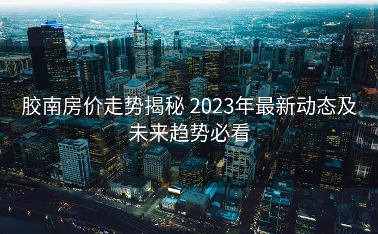 胶南房价走势揭秘 2023年最新动态及未来趋势必看