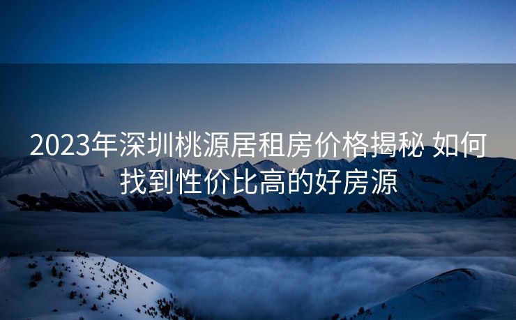 2023年深圳桃源居租房价格揭秘 如何找到性价比高的好房源