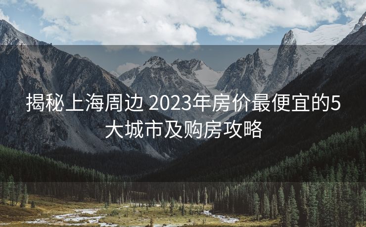 揭秘上海周边 2023年房价最便宜的5大城市及购房攻略