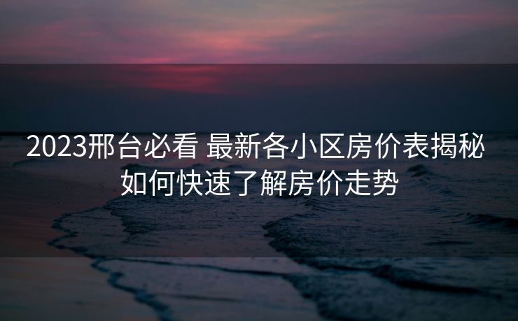 2023邢台必看 最新各小区房价表揭秘 如何快速了解房价走势