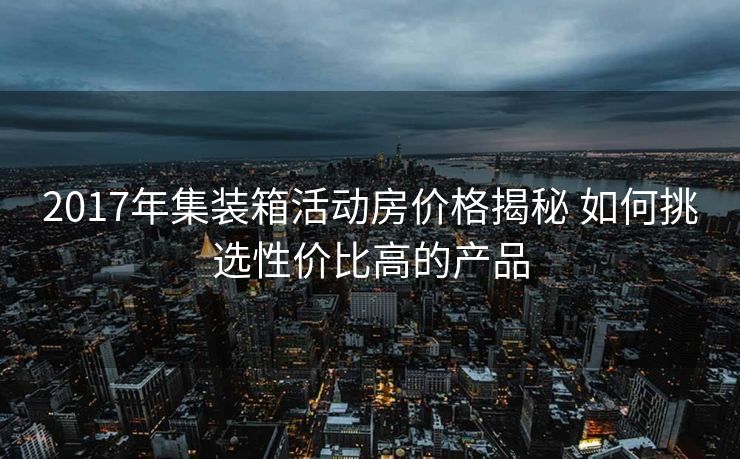 2017年集装箱活动房价格揭秘 如何挑选性价比高的产品