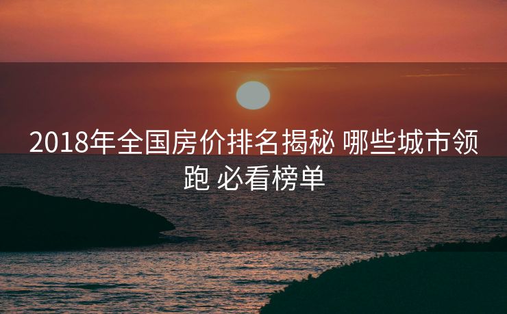 2018年全国房价排名揭秘 哪些城市领跑 必看榜单