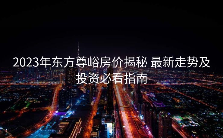 2023年东方尊峪房价揭秘 最新走势及投资必看指南