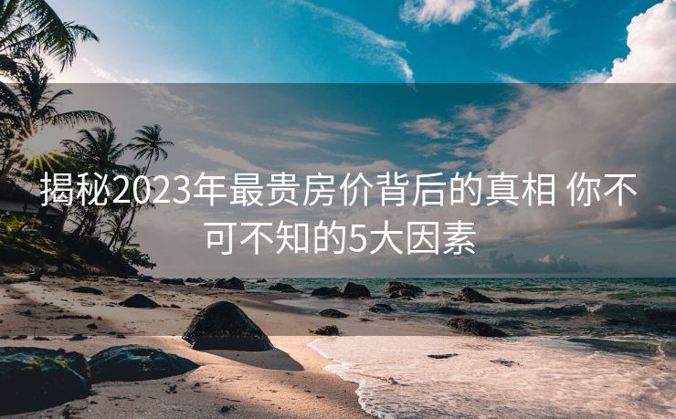 揭秘2023年最贵房价背后的真相 你不可不知的5大因素