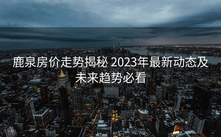 鹿泉房价走势揭秘 2023年最新动态及未来趋势必看
