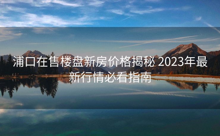 浦口在售楼盘新房价格揭秘 2023年最新行情必看指南