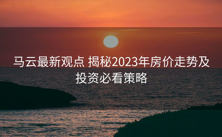 马云最新观点 揭秘2023年房价走势及投资必看策略 马云最新观点 揭秘2023年房价走势及投资必看策略