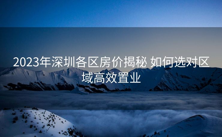 2023年深圳各区房价揭秘 如何选对区域高效置业