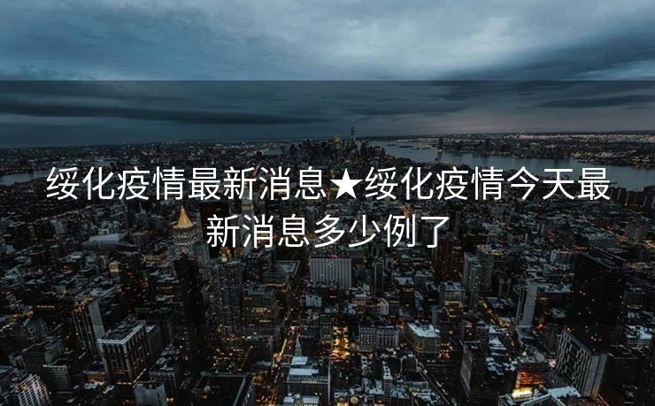 绥化疫情最新消息★绥化疫情今天最新消息多少例了