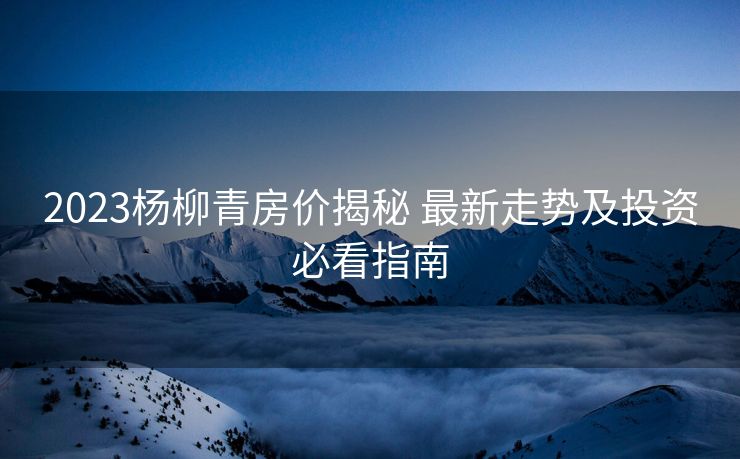 2023杨柳青房价揭秘 最新走势及投资必看指南