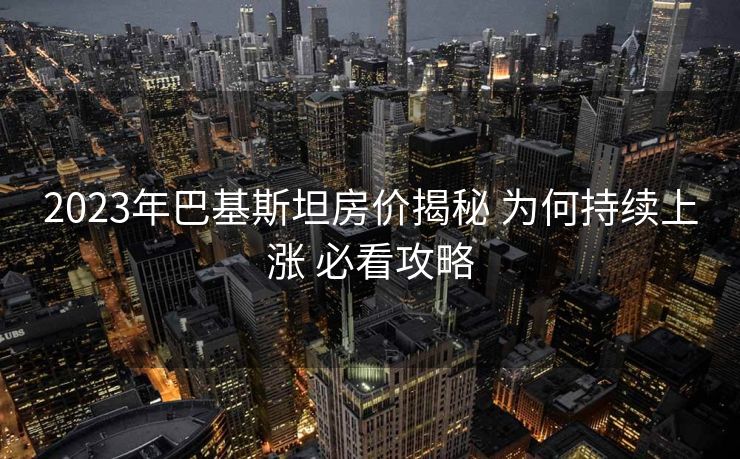 2023年巴基斯坦房价揭秘 为何持续上涨 必看攻略