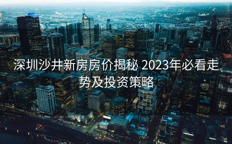 深圳沙井新房房价揭秘 2023年必看走势及投资策略