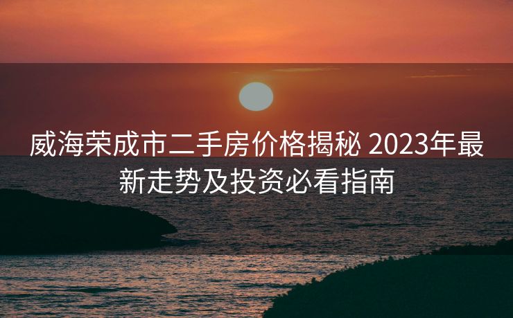 威海荣成市二手房价格揭秘 2023年最新走势及投资必看指南