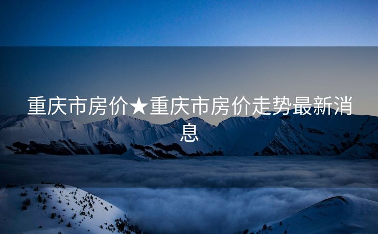 重庆市房价★重庆市房价走势最新消息