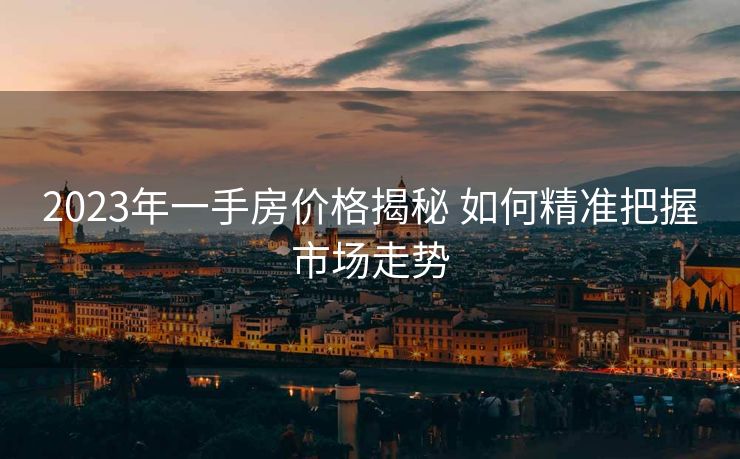 2023年一手房价格揭秘 如何精准把握市场走势