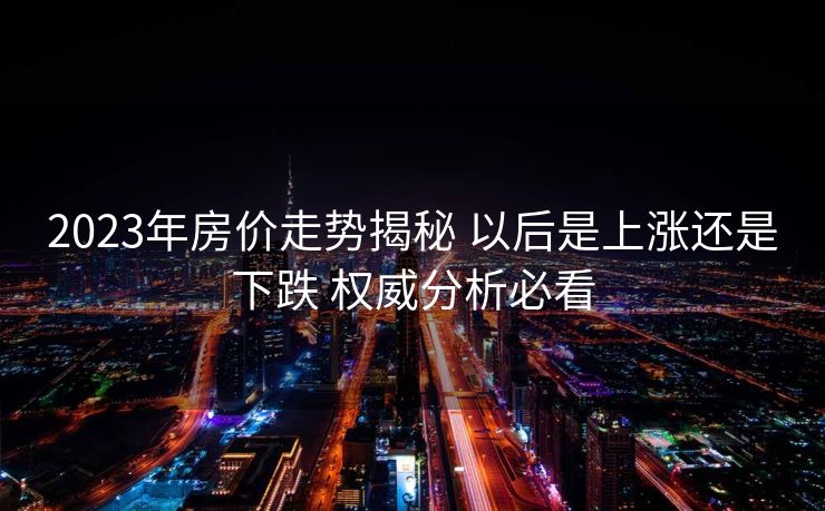 2023年房价走势揭秘 以后是上涨还是下跌 权威分析必看